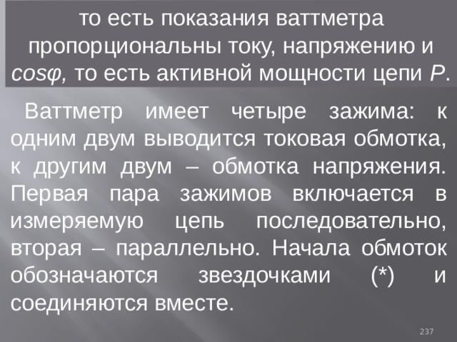то есть показания ваттметра пропорциональны току, напряжению и cosφ, то есть активной мощности цепи Р . Ваттметр имеет четыре зажима: к одним двум выводится токовая обмотка, к другим двум – обмотка напряжения. Первая пара зажимов включается в измеряемую цепь последовательно, вторая – параллельно. Начала обмоток обозначаются звездочками (*) и соединяются вместе. 93 