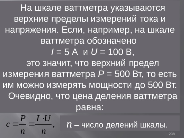 На шкале ваттметра указываются верхние пределы измерений тока и напряжения. Если, например, на шкале ваттметра обозначено I = 5 А и U = 100 В, это значит, что верхний предел измерения ваттметра Р = 500 Вт, то есть им можно измерять мощности до 500 Вт. Очевидно, что цена деления ваттметра равна:  n – число делений шкалы. 93 