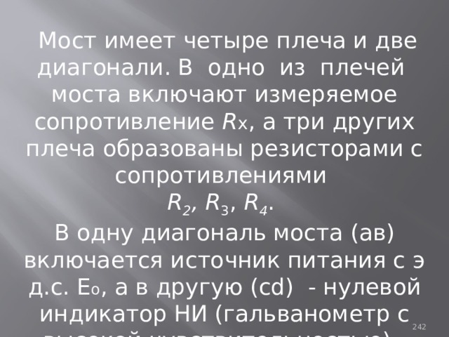  Мост имеет четыре плеча и две диагонали. В одно из плечей моста включают измеряемое сопротивление R x , а три других плеча образованы резисторами с сопротивлениями R 2 , R 3 , R 4 . В одну диагональ моста (ав) включается источник питания с э д.с. Е о , а в другую (cd) - нулевой индикатор НИ (гальванометр с высокой чувствительностью). 93 