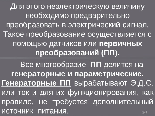 Для этого неэлектрическую величину необходимо предварительно преобразовать в электрический сигнал. Такое преобразование осуществляется с помощью датчиков или первичных преобразований (ПП).  Все многообразие ПП делится на генераторные и параметрические. Генераторные ПП вырабатывают Э.Д.С. или ток и для их функционирования, как правило, не требуется дополнительный источник питания. 93 