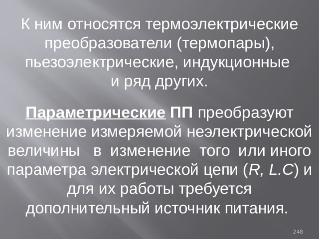 К ним относятся термоэлектрические преобразователи (термопары), пьезоэлектрические, индукционные и ряд других. Параметрические ПП преобразуют изменение измеряемой неэлектрической величины в изменение того или иного параметра электрической цепи ( R, L.C ) и для их работы требуется дополнительный источник питания. 93 