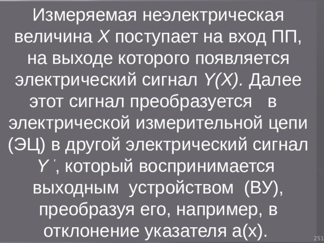 Измеряемая неэлектрическая величина Х поступает на вход ПП, на выходе которого появляется электрический сигнал Y(X). Далее этот сигнал преобразуется в электрической измерительной цепи (ЭЦ) в другой электрический сигнал Y ' , который воспринимается выходным устройством (ВУ), преобразуя его, например, в отклонение указателя а(х). 93 