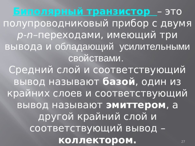 Биполярный транзистор – это полупроводниковый прибор с двумя p-n– переходами, имеющий три вывода и обладающий усилительными свойствами.  Средний слой и соответствующий вывод называют базой , один из крайних слоев и соответствующий вывод называют эмиттером , а другой крайний слой и соответствующий вывод – коллектором.  