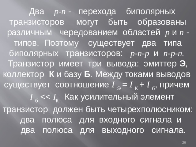 Два р-п - перехода биполярных транзисторов могут быть образованы различным чередованием областей р  и n - типов. Поэтому существует два типа биполярных транзисторов: р-п-р и п-р-п.  Транзистор имеет три вывода: эмиттер Э , коллектор К  и базу Б . Между токами выводов существует соотношение I  Э = I  К + I б , причем I б I К . Как усилительный элемент транзистор должен быть четырехполюсником: два полюса для входного сигнала и  два полюса для выходного сигнала.  