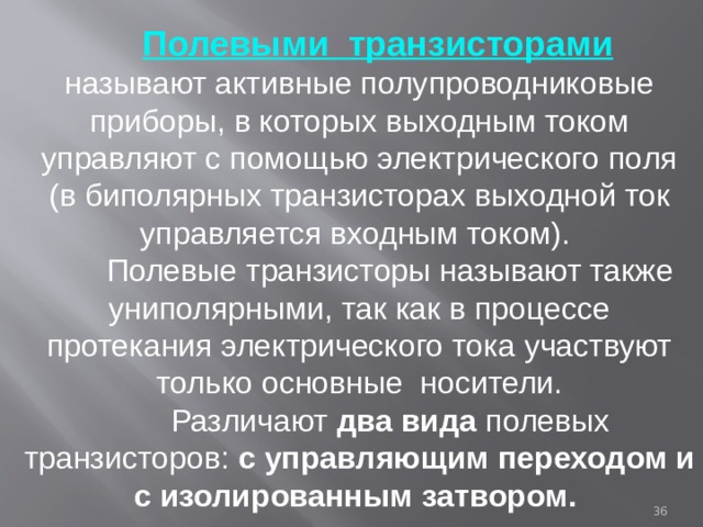  Полевыми транзисторами  называют активные полупроводниковые приборы, в которых выходным током управляют с помощью электрического поля (в биполярных транзисторах выходной ток управляется входным током).  Полевые транзисторы называют также униполярными, так как в процессе протекания электрического тока участвуют только основные носители.  Различают два вида полевых транзисторов: с управляющим переходом и с изолированным затвором.  