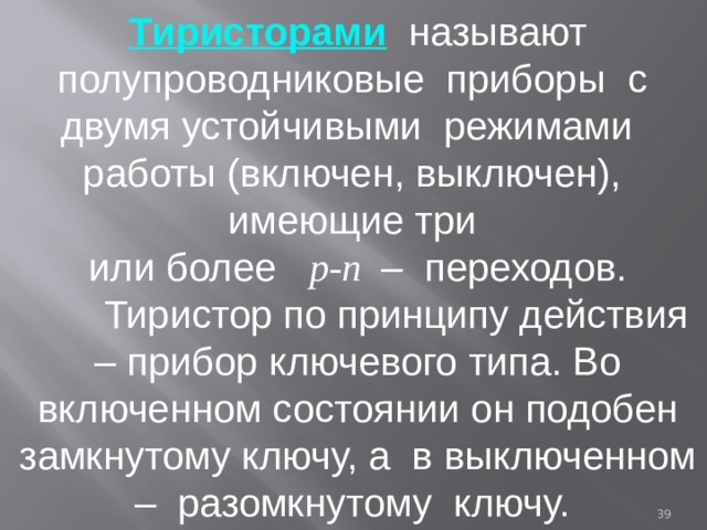 Тиристорами  называют полупроводниковые приборы с двумя устойчивыми режимами работы (включен, выключен), имеющие три или более p-n – переходов.  Тиристор по принципу действия – прибор ключевого типа. Во включенном состоянии он подобен замкнутому ключу, а в выключенном – разомкнутому ключу.  