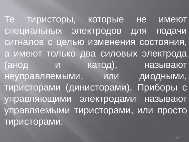 Те тиристоры, которые не имеют специальных электродов для подачи сигналов с целью изменения состояния, а имеют только два силовых электрода (анод и катод), называют неуправляемыми, или диодными, тиристорами (динисторами). Приборы с управляющими электродами называют управляемыми тиристорами, или просто тиристорами.  