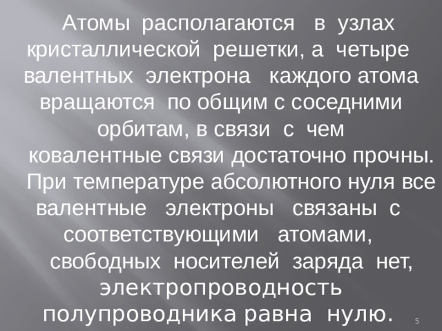 Aтомы располагаются в узлах кристаллической решетки, а четыре валентных электрона каждого атома вращаются по общим с соседними орбитам, в связи с чем ковалентные связи достаточно прочны. При температуре абсолютного нуля все валентные электроны связаны с соответствующими атомами, свободных носителей заряда нет, электропроводность полупроводника равна нулю.   