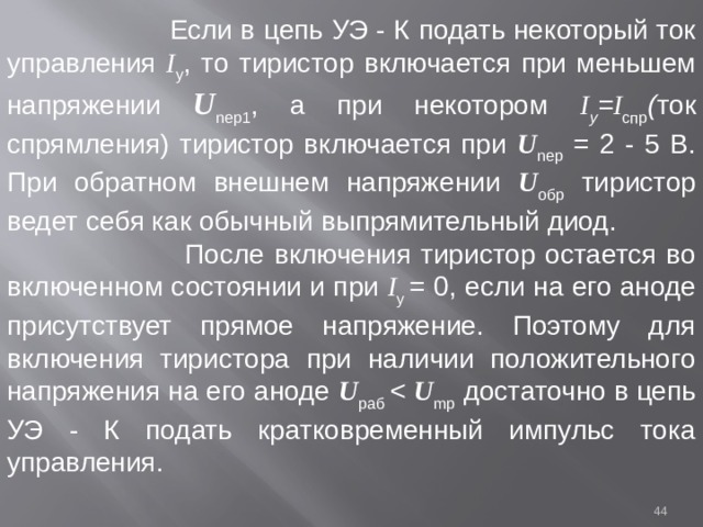  Если в цепь УЭ - К  подать некоторый ток управления I у , то тиристор включается при меньшем напряжении U neр1 , а при некотором I у = I спр ( ток спрямления) тиристор включается при U neр = 2 - 5 В. При обратном внешнем напряжении U oбp тиристор ведет себя как обычный выпрямительный диод.  После включения тиристор остается во включенном состоянии и при I у = 0, если на его аноде присутствует прямое напряжение. Поэтому для включения тиристора при наличии положительного напряжения на его аноде U paб  U mp  достаточно в цепь УЭ - К  подать кратковременный импульс тока управления.  