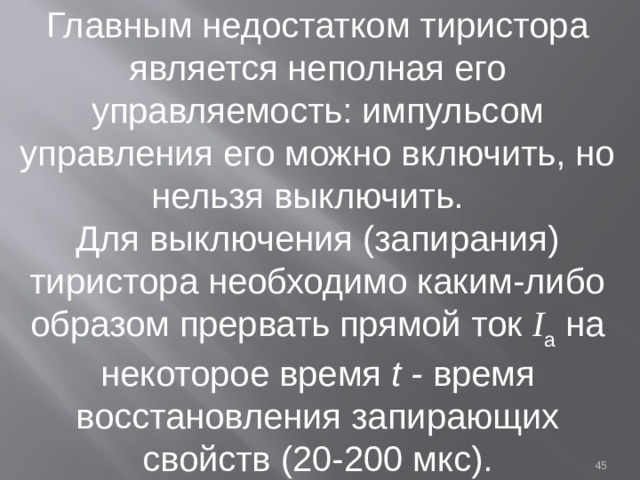 Главным недостатком тиристора является неполная его управляемость: импульсом управления его можно включить, но нельзя выключить. Для выключения (запирания) тиристора необходимо каким-либо образом прервать прямой ток I а на некоторое время t - время восстановления запирающих свойств (20-200 мкс).  