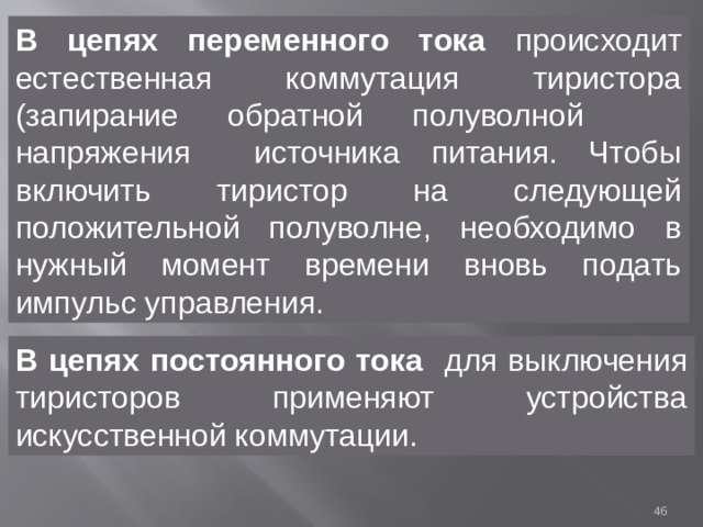 В цепях переменного тока происходит естественная коммутация тиристора (запирание обратной полуволной напряжения источника питания. Чтобы включить тиристор на следующей положительной полуволне, необходимо в нужный момент времени вновь подать импульс управления. В  цепях постоянного тока для выключения тиристоров применяют устройства искусственной коммутации.  