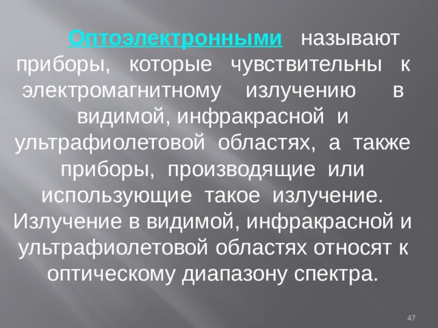  Оптоэлектронными  называют приборы, которые чувствительны к электромагнитному излучению в видимой, инфракрасной и ультрафиолетовой областях, а также приборы, производящие или использующие такое излучение. Излучение в видимой, инфракрасной и ультрафиолетовой областях относят к оптическому диапазону спектра.  