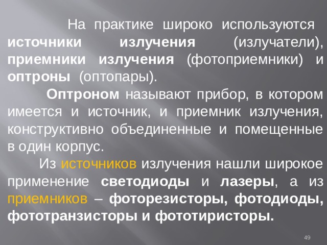  На практике широко используются источники излучения (излучатели), приемники излучения (фотоприемники) и оптроны (оптопары).  Оптроном называют прибор, в котором имеется и источник, и приемник излучения, конструктивно объединенные и помещенные в один корпус.  Из источников излучения нашли широкое применение светодиоды и лазеры , а из приемников – фоторезисторы, фотодиоды, фототранзисторы и фототиристоры.  