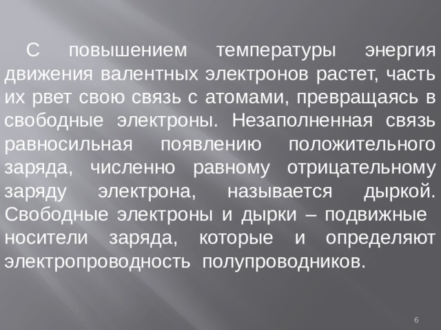С повышением температуры энергия движения валентных электронов растет, часть их рвет свою связь с атомами, превращаясь в свободные электроны. Незаполненная связь равносильная появлению положительного заряда, численно равному отрицательному заряду электрона, называется дыркой. Свободные электроны и дырки – подвижные носители заряда, которые и определяют электропроводность полупроводников.  