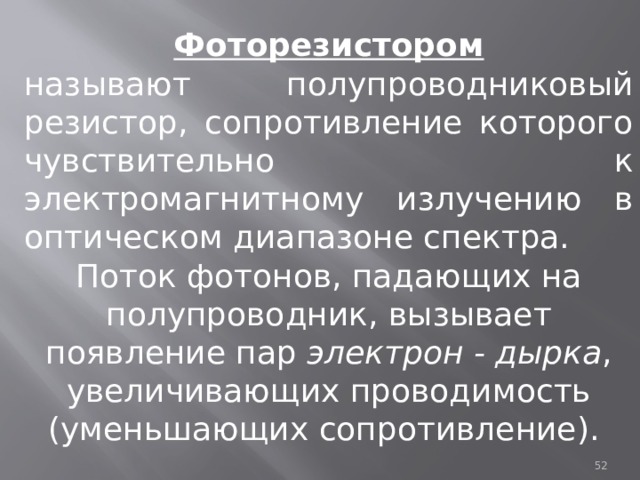 Фоторезистором называют полупроводниковый резистор, сопротивление которого чувствительно к электромагнитному излучению в оптическом диапазоне спектра. Поток фотонов, падающих на полупроводник, вызывает появление пар электрон - дырка , увеличивающих проводимость (уменьшающих сопротивление).  