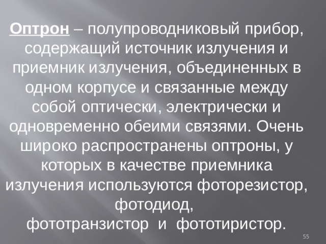 Оптрон – полупроводниковый прибор, содержащий источник излучения и приемник излучения, объединенных в одном корпусе и связанные между собой оптически, электрически и одновременно обеими связями. Очень широко распространены оптроны, у которых в качестве приемника излучения используются фоторезистор, фотодиод, фототранзистор и фототиристор.  