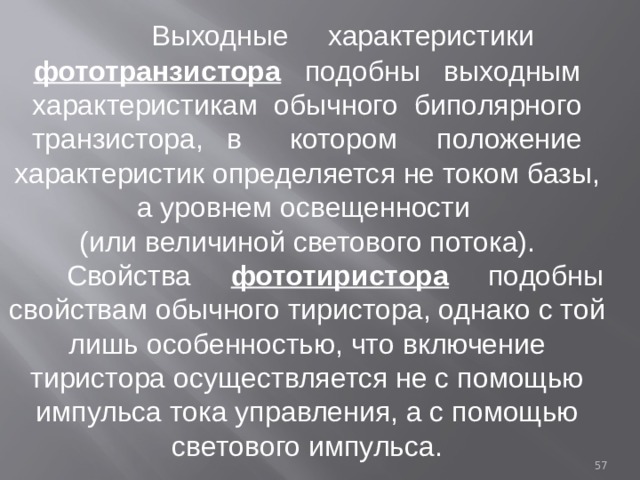  Выходные характеристики фототранзистора подобны выходным характеристикам обычного биполярного транзистора, в котором положение характеристик определяется не током базы, а уровнем освещенности (или величиной светового потока).  Свойства фототиристора подобны свойствам обычного тиристора, однако с той лишь особенностью, что включение тиристора осуществляется не с помощью импульса тока управления, а с помощью светового импульса.  