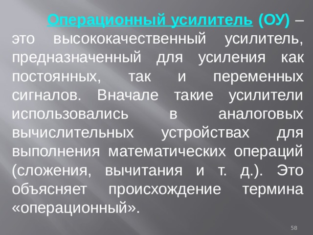  Операционный усилитель (ОУ) – это высококачественный усилитель, предназначенный для усиления как постоянных, так и переменных сигналов. Вначале такие усилители использовались в аналоговых вычислительных устройствах для выполнения математических операций (сложения, вычитания и т. д.). Это объясняет происхождение термина «операционный».  