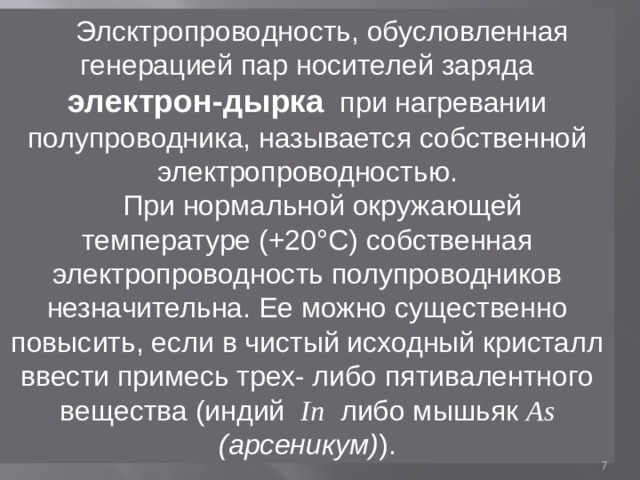 Элсктропроводность, обусловленная генерацией пар носителей заряда электрон-дырка при нагревании полупроводника, называется собственной электропроводностью. При нормальной окружающей температуре (+20°С) собственная электропроводность полупроводников незначительна. Ее можно существенно повысить, если в чистый исходный кристалл ввести примесь трех- либо пятивалентного вещества (индий In  либо мышьяк As (арсеникум) ).  