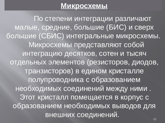  Микросхемы  По степени интеграции различают малые, средние, большие (БИС) и сверх большие (СБИС) интегральные микросхемы. Микросхемы представляют собой интеграцию десятков, сотен и тысяч отдельных элементов (резисторов, диодов, транзисторов) в едином кристалле полупроводника с образованием необходимых соединений между ними . Этот кристалл помещается в корпус с образованием необходимых выводов для внешних соединений.  