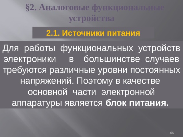 §2.  Аналоговые функциональные устройства 2.1. Источники питания Для работы функциональных устройств электроники в большинстве случаев требуются различные уровни постоянных напряжений. Поэтому в качестве основной части электронной аппаратуры является блок питания.  