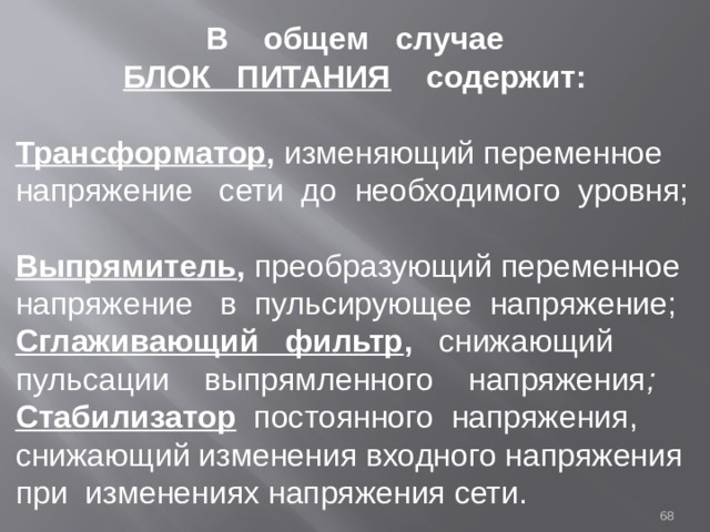 В общем случае  БЛОК ПИТАНИЯ содержит:   Трансформатор , изменяющий переменное напряжение сети до необходимого уровня;  Выпрямитель , преобразующий переменное напряжение  в пульсирующее напряжение; Сглаживающий фильтр , снижающий пульсации выпрямленного напряжения ; Стабилизатор постоянного напряжения, снижающий изменения входного напряжения при изменениях напряжения сети.    
