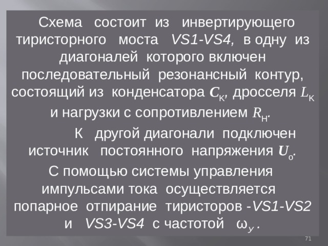  Схема состоит из инвертирующего тиристорного моста VS1-VS4, в одну из диагоналей которого включен последовательный резонансный контур, состоящий из конденсатора С K , дросселя L K  и нагрузки с сопротивлением R H .  К другой диагонали подключен источник постоянного напряжения U o . С помощью системы управления импульсами тока осуществляется попарное отпирание тиристоров - VS1-VS2 и VS3-VS4 с частотой ω У .  