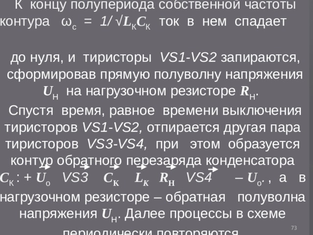 К концу полупериода собственной частоты контура ω с = 1/ √ L К C К ток в нем спадает  до нуля, и тиристоры VS1-VS2 запираются, сформировав прямую полуволну напряжения U H   на нагрузочном резисторе R H . Спустя время, равное времени выключения тиристоров VS1-VS2, отпирается другая пара тиристоров VS3-VS4, при этом образуется контур обратного перезаряда конденсатора C К :  + U о VS3   C К  L К R H  VS4  – U о .  , a в нагрузочном резисторе – обратная полуволна напряжения U H . Далее процессы в схеме периодически повторяются.  
