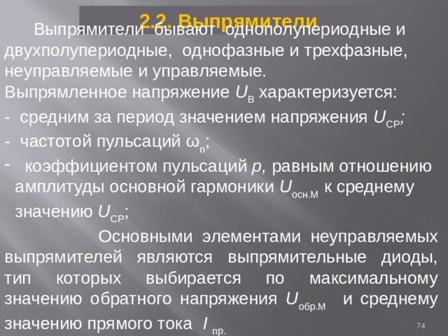 2.2. Выпрямители  Выпрямители бывают однополупериодные и двухполупериодные, однофазные и трехфазные, неуправляемые и управляемые. Выпрямленное напряжение U B  характеризуется: - средним за период значением напряжения U СР ; - частотой пульсаций ω п ;  коэффициентом пульсаций р, равным отношению амплитуды основной гармоники U осн.M к среднему значению U СР ;  Основными элементами неуправляемых выпрямителей являются выпрямительные диоды, тип которых выбирается по максимальному значению обратного напряжения U обр.M  и  среднему значению прямого тока I пр.  