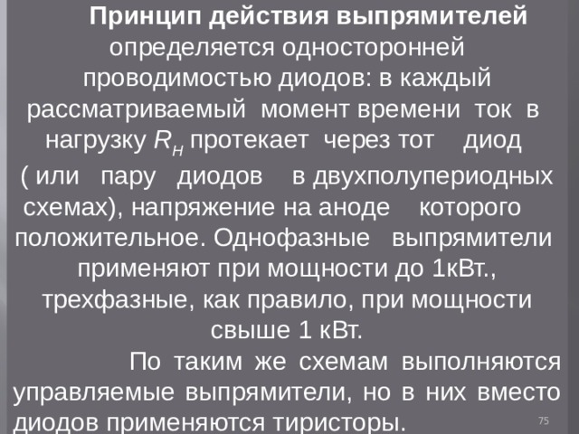  Принцип действия выпрямителей определяется односторонней проводимостью диодов: в каждый рассматриваемый момент времени ток в нагрузку R H  протекает через тот диод ( или пару диодов в двухполупериодных схемах), напряжение на аноде которого положительное. Однофазные выпрямители применяют при мощности до 1кВт., трехфазные, как правило, при мощности свыше 1 кВт.  По таким же схемам выполняются управляемые выпрямители, но в них вместо диодов применяются тиристоры.  