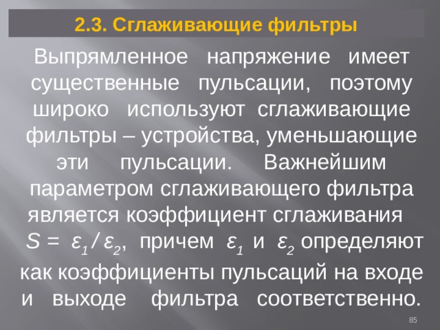 2.3. Сглаживающие фильтры Выпрямленное напряжение имеет существенные пульсации, поэтому широко используют сглаживающие фильтры – устройства, уменьшающие эти пульсации. Важнейшим параметром сглаживающего фильтра является коэффициент сглаживания  S = ε 1 / ε 2 , причем ε 1 и ε 2 определяют как коэффициенты пульсаций на входе и выходе фильтра соответственно.  
