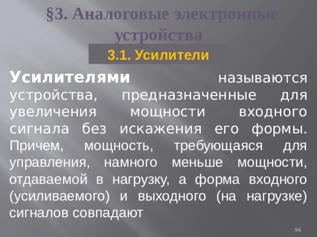 §3.  Аналоговые электронные устройства 3.1. Усилители Усилителями называются устройства, предназначенные для увеличения мощности входного сигнала без искажения его формы. Причем, мощность, требующаяся для управления, намного меньше мощности, отдаваемой в нагрузку, а форма входного (усиливаемого) и выходного (на нагрузке) сигналов совпадают 93 