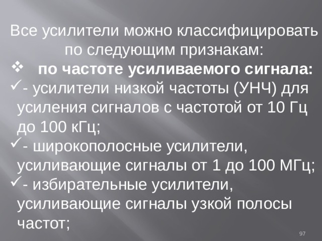 Все усилители можно классифицировать по следующим признакам:  по частоте усиливаемого сигнала: - усилители низкой частоты (УНЧ) для усиления сигналов с частотой от 10 Гц до 100 кГц; - широкополосные усилители, усиливающие сигналы от 1 до 100 МГц; - избирательные усилители, усиливающие сигналы узкой полосы частот; 93 
