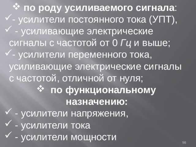  по роду усиливаемого сигнала : - усилители постоянного тока (УПТ),  - усиливающие электрические сигналы с частотой от 0 Гц и выше; - усилители переменного тока, усиливающие электрические сигналы с частотой, отличной от нуля;  по функциональному назначению:  - усилители напряжения,  - усилители тока  - усилители мощности 93 