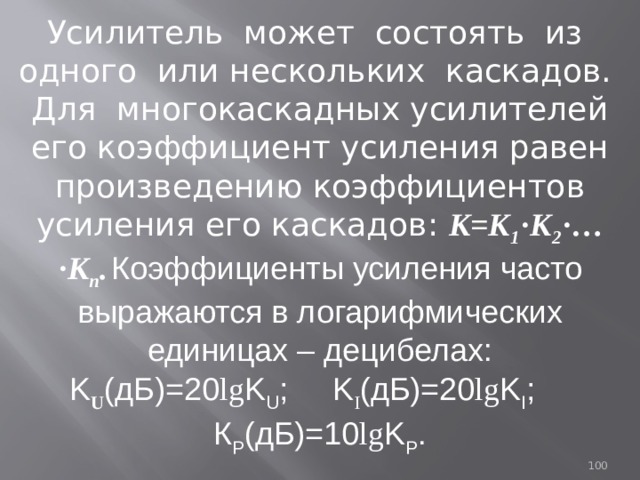 Усилитель может состоять из одного или нескольких каскадов. Для многокаскадных усилителей его коэффициент усиления равен произведению коэффициентов усиления его каскадов: К=К 1 ·К 2 ·…·К n .  Коэффициенты усиления часто выражаются в логарифмических единицах – децибелах: K U (дБ)=20 lg K U ; K I (дБ)=20 lg K I ; К Р (дБ)=10 lg K P .  93 