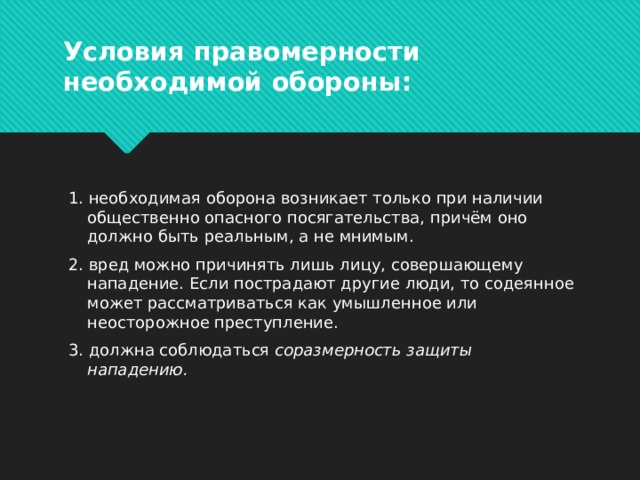 Условия правомерности необходимой обороны:  1. необходимая оборона возникает только при наличии общественно опасного посягательства, причём оно должно быть реальным, а не мнимым.  2. вред можно причинять лишь лицу, совершающему нападение. Если пострадают другие люди, то содеянное может рассматриваться как умышленное или неосторожное преступление.  3. должна соблюдаться  соразмерность защиты нападению.  