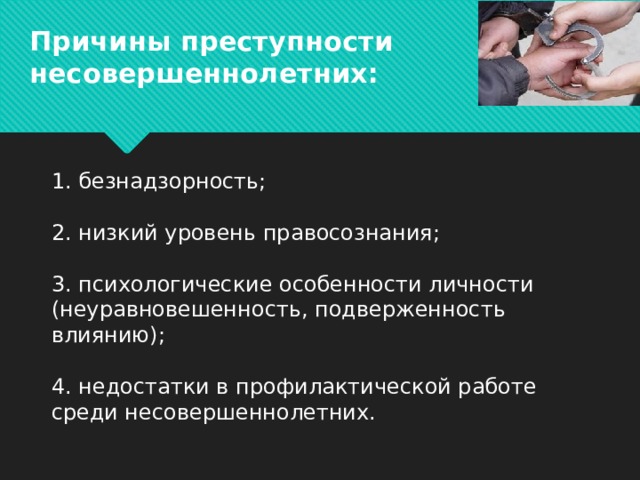 Причины преступности несовершеннолетних:     1. безнадзорность;   2. низкий уровень правосознания;   3. психологические особенности личности (неуравновешенность, подверженность влиянию);   4. недостатки в профилактической работе среди несовершеннолетних.    