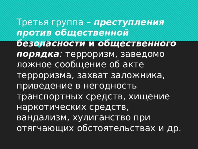    Третья группа –  преступления против общественной безопасности  и  общественного порядка :  терроризм, заведомо ложное сообщение об акте терроризма, захват заложника, приведение в негодность транспортных средств, хищение наркотических средств, вандализм, хулиганство при отягчающих обстоятельствах и др.      