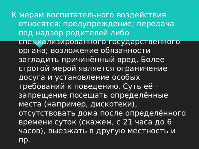 К мерам воспитательного воздействия относятся: предупреждение; передача под надзор родителей либо специализированного государственного органа; возложение обязанности загладить причинённый вред. Более строгой мерой является ограничение досуга и установление особых требований к поведению. Суть её – запрещение посещать определённые места (например, дискотеки), отсутствовать дома после определённого времени суток (скажем, с 21 часа до 6 часов), выезжать в другую местность и пр.  