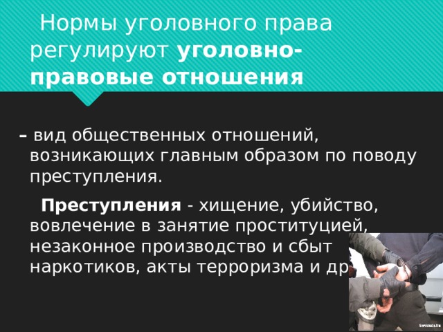  Нормы уголовного права регулируют  уголовно-правовые отношения  –   вид общественных отношений, возникающих главным образом по поводу преступления.  Преступления - хищение, убийство, вовлечение в занятие проституцией, незаконное производство и сбыт наркотиков, акты терроризма и др.     