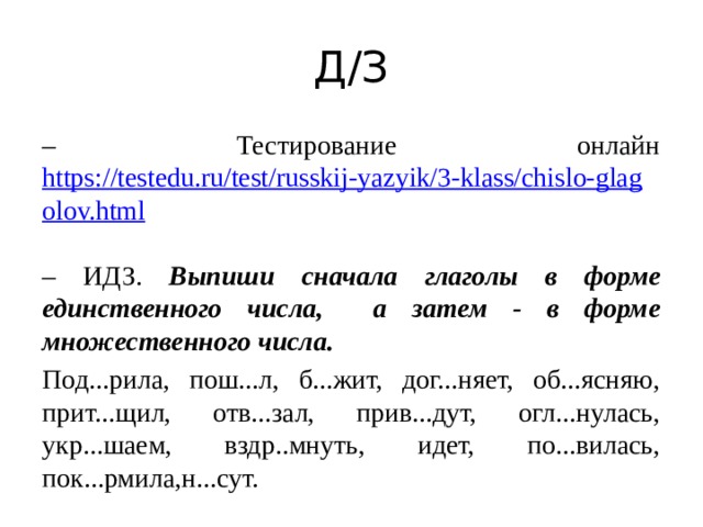 Д/З – Тестирование онлайн https://testedu.ru/test/russkij-yazyik/3-klass/chislo-glagolov.html  – ИДЗ. Выпиши сначала глаголы в форме единственного числа, а затем - в форме множественного числа. Под...рила, пош...л, б...жит, дог...няет, об...ясняю, прит...щил, отв...зал, прив...дут, огл...нулась, укр...шаем, вздр..мнуть, идет, по...вилась, пок...рмила,н...сут. 