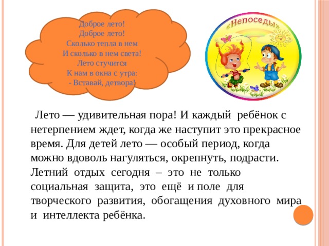 Доброе лето!  Доброе лето!  Сколько тепла в нем  И сколько в нем света!  Лето стучится  К нам в окна с утра:  - Вставай, детвора!  Лето — удивительная пора! И каждый peбёнок с нетерпением ждет, когда же наступит это прекрасное время. Для детей лето — особый период, когда можно вдоволь нагуляться, окрепнуть, подрасти. Летний отдых сегодня – это не только социальная защита, это ещё и поле для творческого развития, обогащения духовного мира и интеллекта ребёнка. 