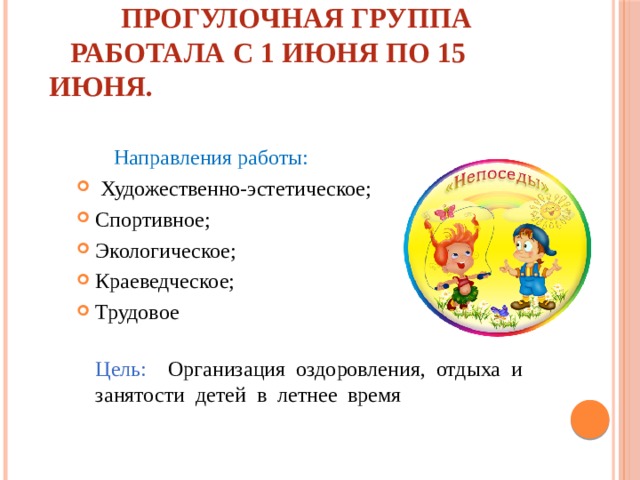  Прогулочная группа  работала с 1 июня по 15 июня.  Направления работы:  Художественно-эстетическое; Спортивное; Экологическое; Краеведческое; Трудовое  Цель: Организация оздоровления, отдыха и занятости детей в летнее время 