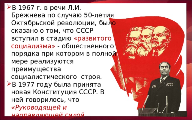 В 1967 г. в речи Л.И. Брежнева по случаю 50-летия Октябрьской революции, было сказано о том, что СССР вступил в стадию «развитого социализма» - общественного порядка при котором в полной мере реализуются преимущества социалистического строя.  В 1977 году была принята новая Конституция СССР.  В ней говорилось, что «Руководящей и направляющей силой советского общества является Коммунистическая партия Советского Союза».