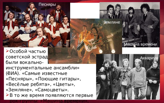 Песняры Земляне Машина времени Особой частью советской эстрады были вокально- инструментальные ансамбли» (ВИА). «Самые известные «Песняры», «Поющие гитары», «Весёлые ребята», «Цветы», «Земляне», «Самоцветы». В то же время появляются первые рок-группы: «Машина времени», «Аквариум». Аквариум ,