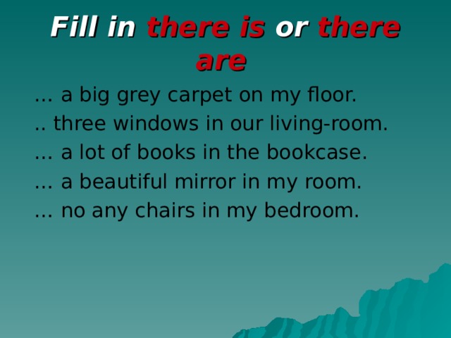 Fill in there is or there are  … a big grey carpet on my floor.  .. three windows in our living-room. … a lot of books in the bookcase. … a beautiful mirror in my room. … no any chairs in my bedroom.