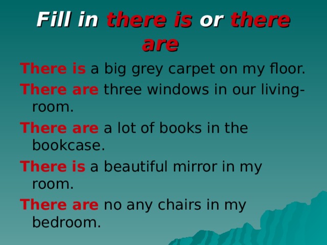 Fill in there is or there are  There is a big grey carpet on my floor. There are three windows in our living-room. There are a lot of books in the bookcase. There  is a beautiful mirror in my room. There are no any chairs in my bedroom.
