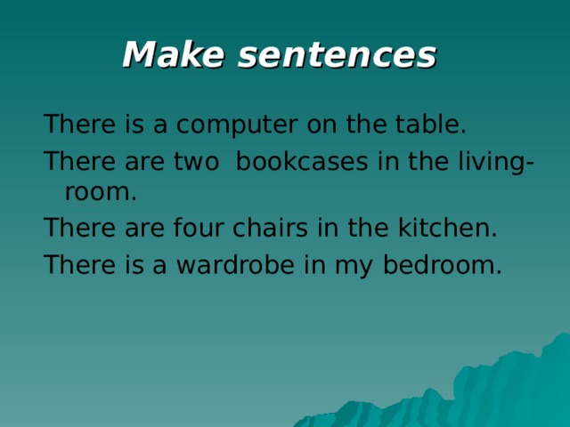 Make sentences  There is a computer on the table. There are two bookcases in the living-room. There are four chairs in the kitchen. There is a wardrobe in my bedroom.