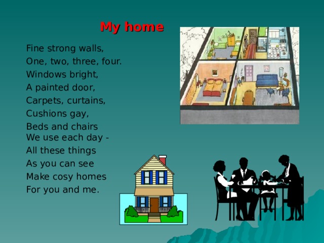 My home Fine strong walls, One, two, three, four. Windows bright, A painted door, Carpets, curtains, Cushions gay, Beds and chairs  We use each day - All these things As you can see Make cosy homes For you and me.