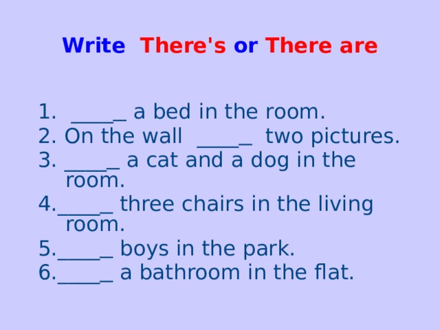 Write There's or  There are   1. ____   a bed in the room. 2. On the wall ____  two pictures. 3. ____  a cat and a dog in the room. 4.____  three chairs in the living room. 5.____  boys in the park. 6.____  a bathroom in the flat.